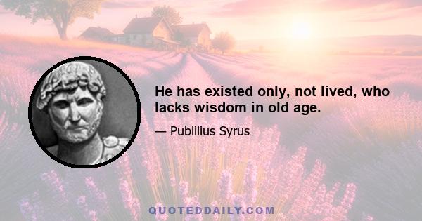 He has existed only, not lived, who lacks wisdom in old age.