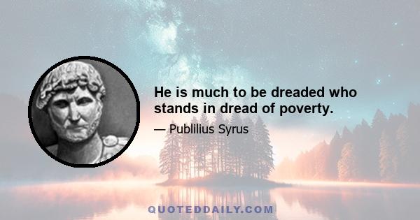 He is much to be dreaded who stands in dread of poverty.