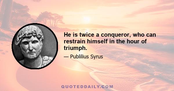 He is twice a conqueror, who can restrain himself in the hour of triumph.