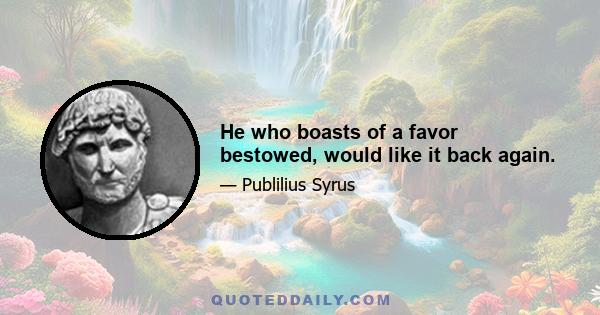 He who boasts of a favor bestowed, would like it back again.