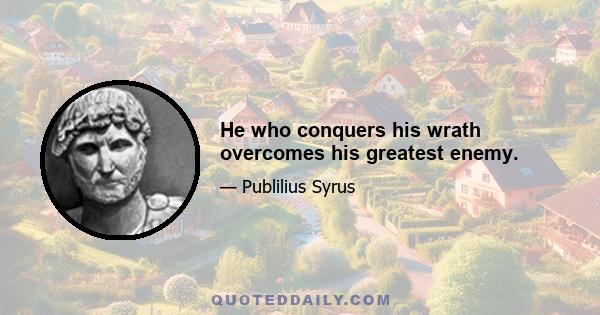 He who conquers his wrath overcomes his greatest enemy.