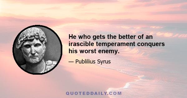 He who gets the better of an irascible temperament conquers his worst enemy.