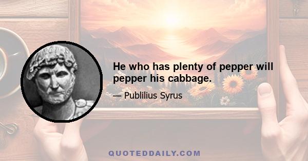 He who has plenty of pepper will pepper his cabbage.