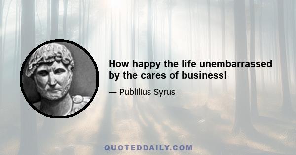 How happy the life unembarrassed by the cares of business!