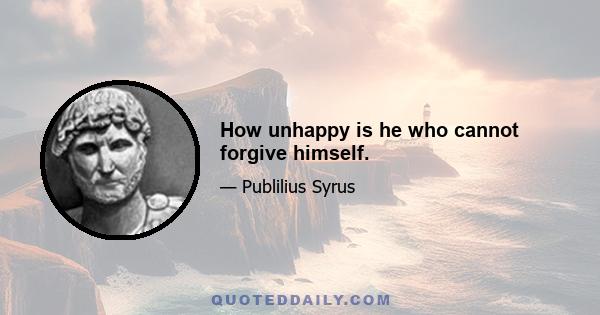 How unhappy is he who cannot forgive himself.