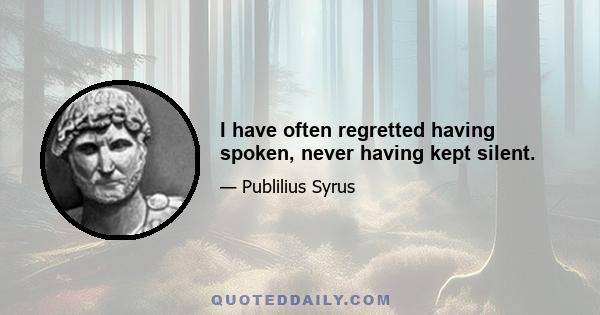 I have often regretted having spoken, never having kept silent.