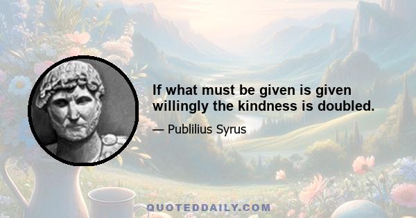 If what must be given is given willingly the kindness is doubled.