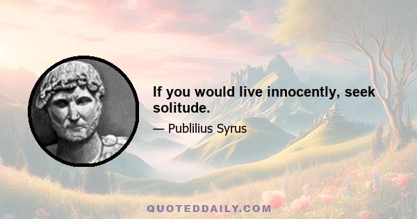 If you would live innocently, seek solitude.