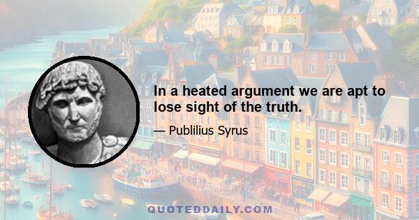 In a heated argument we are apt to lose sight of the truth.