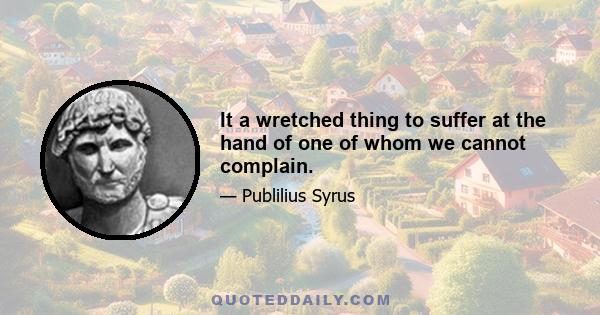 It a wretched thing to suffer at the hand of one of whom we cannot complain.