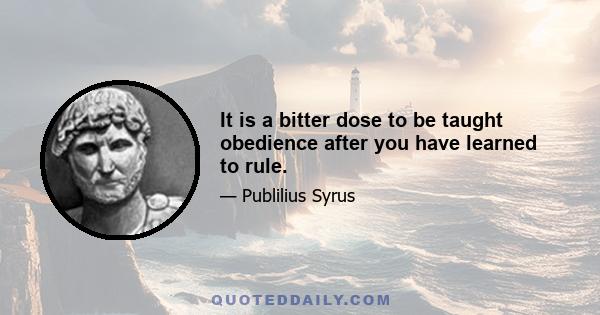 It is a bitter dose to be taught obedience after you have learned to rule.