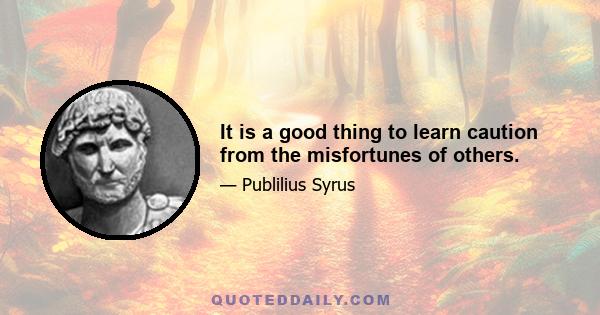 It is a good thing to learn caution from the misfortunes of others.