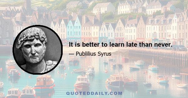 It is better to learn late than never.