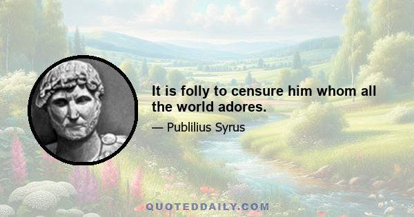 It is folly to censure him whom all the world adores.