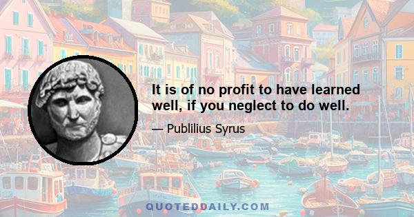 It is of no profit to have learned well, if you neglect to do well.