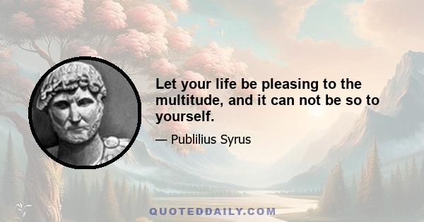 Let your life be pleasing to the multitude, and it can not be so to yourself.