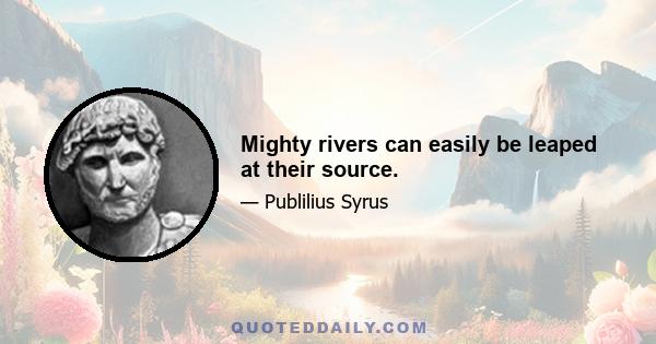 Mighty rivers can easily be leaped at their source.