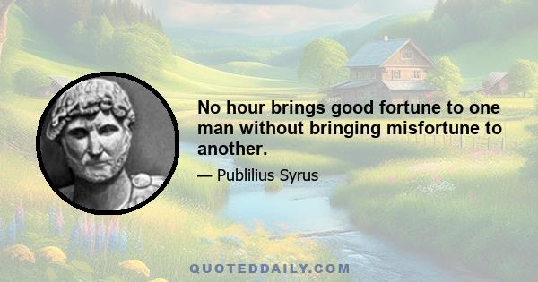 No hour brings good fortune to one man without bringing misfortune to another.