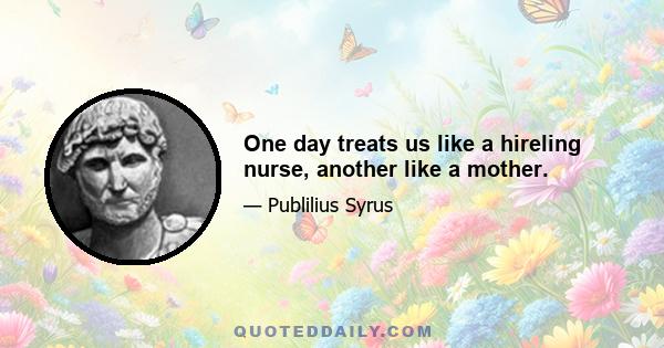 One day treats us like a hireling nurse, another like a mother.