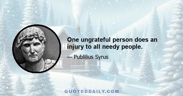 One ungrateful person does an injury to all needy people.