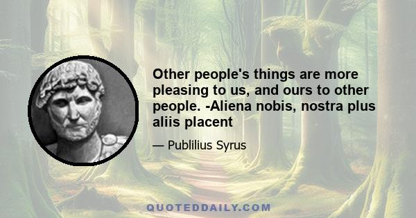 Other people's things are more pleasing to us, and ours to other people. -Aliena nobis, nostra plus aliis placent