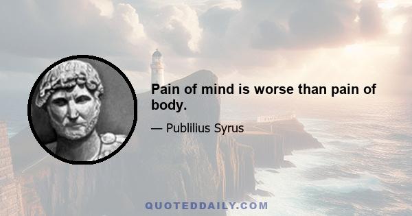 Pain of mind is worse than pain of body.