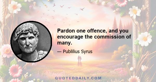 Pardon one offence, and you encourage the commission of many.