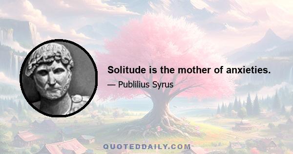 Solitude is the mother of anxieties.