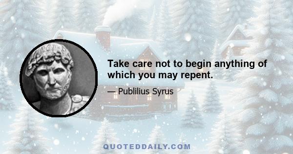 Take care not to begin anything of which you may repent.