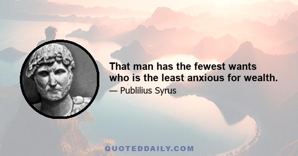 That man has the fewest wants who is the least anxious for wealth.