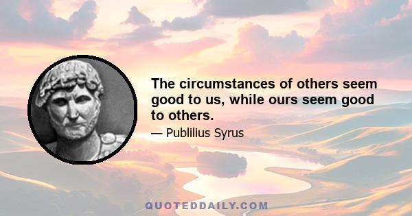 The circumstances of others seem good to us, while ours seem good to others.