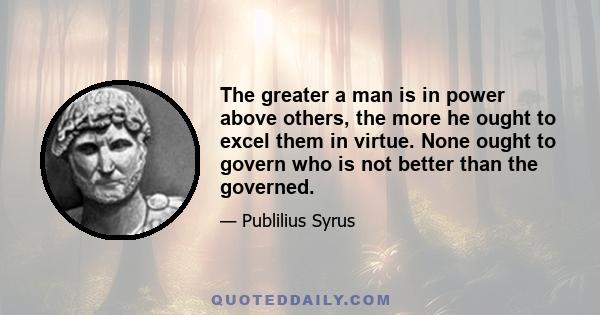 The greater a man is in power above others, the more he ought to excel them in virtue. None ought to govern who is not better than the governed.