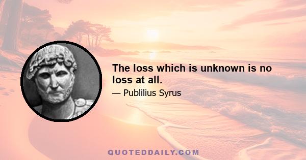 The loss which is unknown is no loss at all.