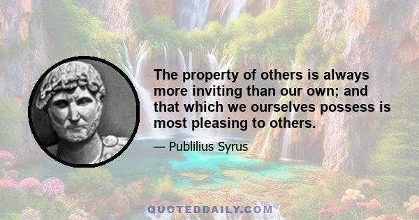 The property of others is always more inviting than our own; and that which we ourselves possess is most pleasing to others.