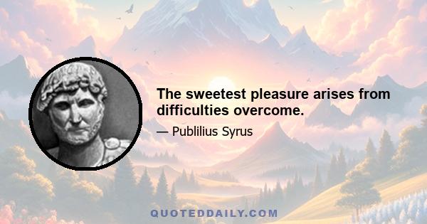 The sweetest pleasure arises from difficulties overcome.