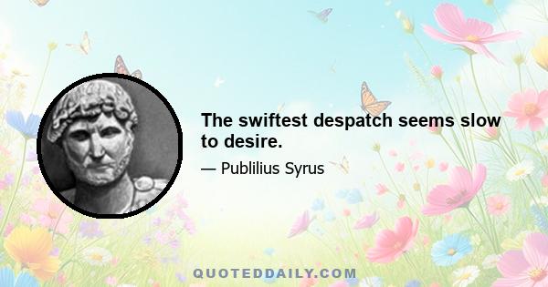 The swiftest despatch seems slow to desire.