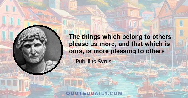 The things which belong to others please us more, and that which is ours, is more pleasing to others