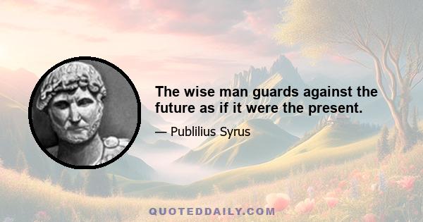 The wise man guards against the future as if it were the present.