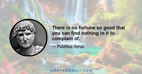 There is no fortune so good that you can find nothing in it to complain of.