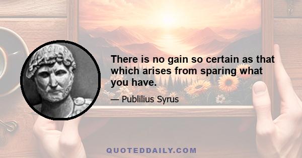 There is no gain so certain as that which arises from sparing what you have.