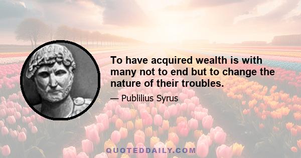 To have acquired wealth is with many not to end but to change the nature of their troubles.