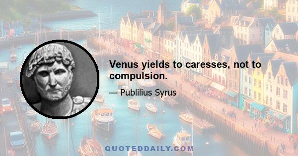 Venus yields to caresses, not to compulsion.