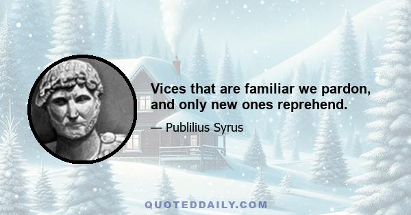 Vices that are familiar we pardon, and only new ones reprehend.