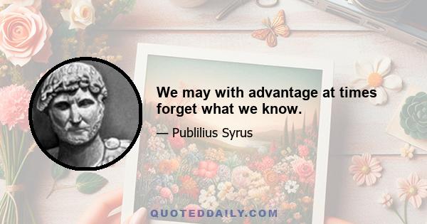 We may with advantage at times forget what we know.