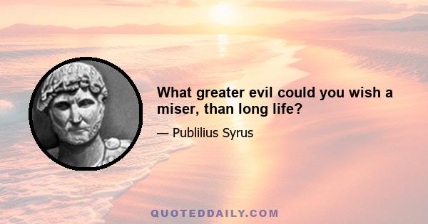 What greater evil could you wish a miser, than long life?