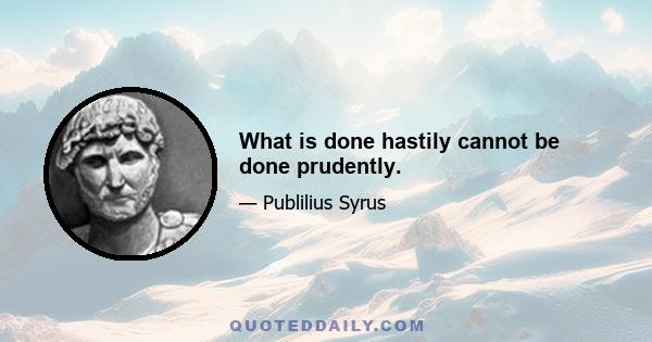 What is done hastily cannot be done prudently.