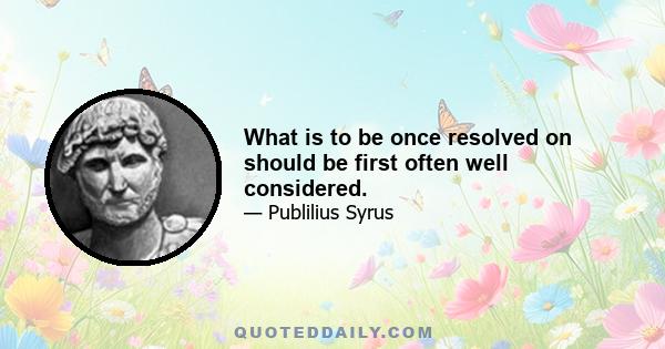 What is to be once resolved on should be first often well considered.