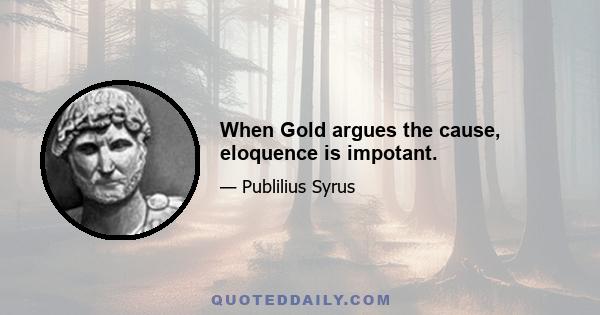 When Gold argues the cause, eloquence is impotant.