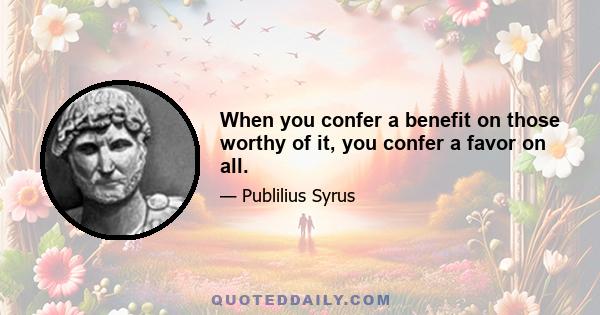 When you confer a benefit on those worthy of it, you confer a favor on all.