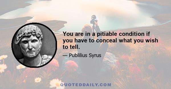 You are in a pitiable condition if you have to conceal what you wish to tell.